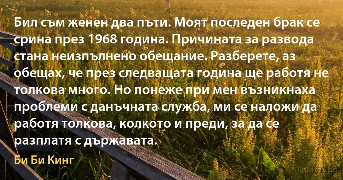 Бил съм женен два пъти. Моят последен брак се срина през 1968 година. Причината за развода стана неизпълнено обещание. Разберете, аз обещах, че през следващата година ще работя не толкова много. Но понеже при мен възникнаха проблеми с данъчната служба, ми се наложи да работя толкова, колкото и преди, за да се разплатя с държавата. (Би Би Кинг)