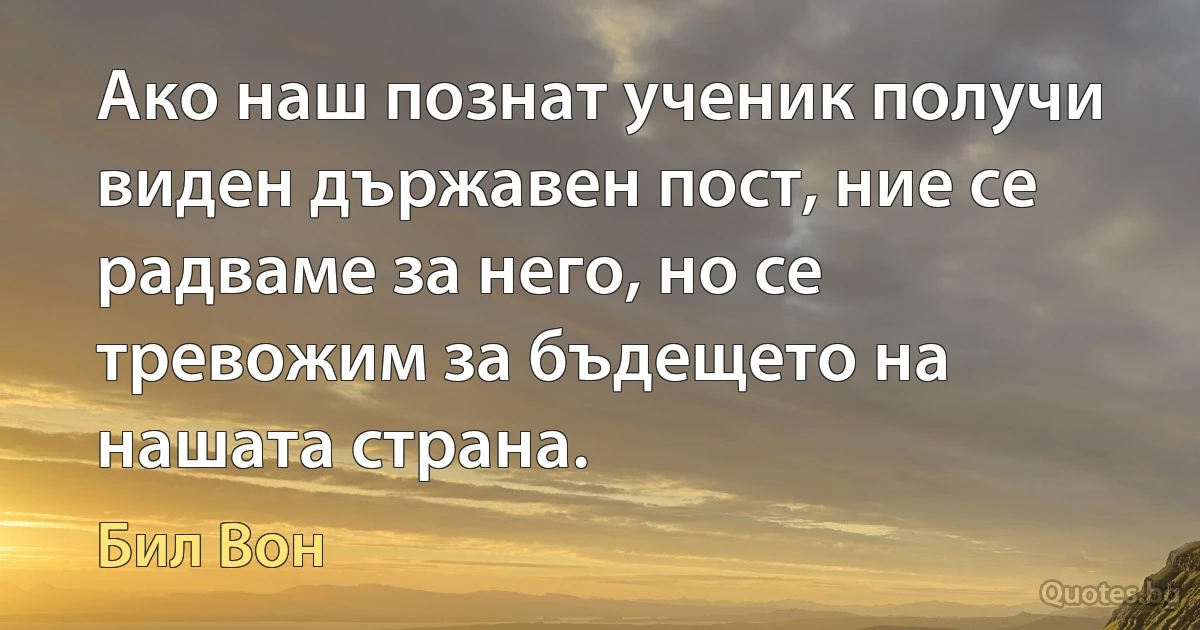 Ако наш познат ученик получи виден държавен пост, ние се радваме за него, но се тревожим за бъдещето на нашата страна. (Бил Вон)