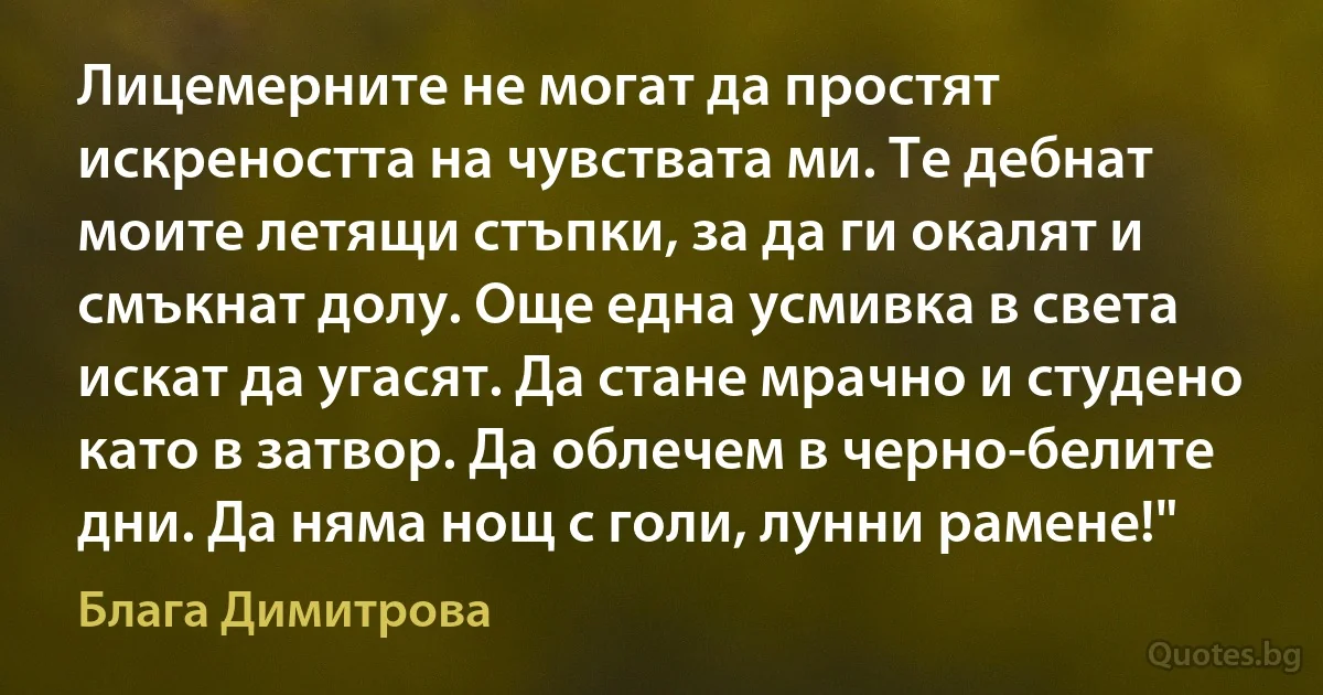 Лицемерните не могат да простят искреността на чувствата ми. Те дебнат моите летящи стъпки, за да ги окалят и смъкнат долу. Още една усмивка в света искат да угасят. Да стане мрачно и студено като в затвор. Да облечем в черно-белите дни. Да няма нощ с голи, лунни рамене!" (Блага Димитрова)