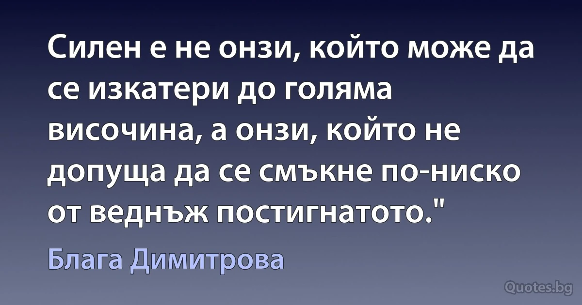 Силен е не онзи, който може да се изкатери до голяма височина, а онзи, който не допуща да се смъкне по-ниско от веднъж постигнатото." (Блага Димитрова)