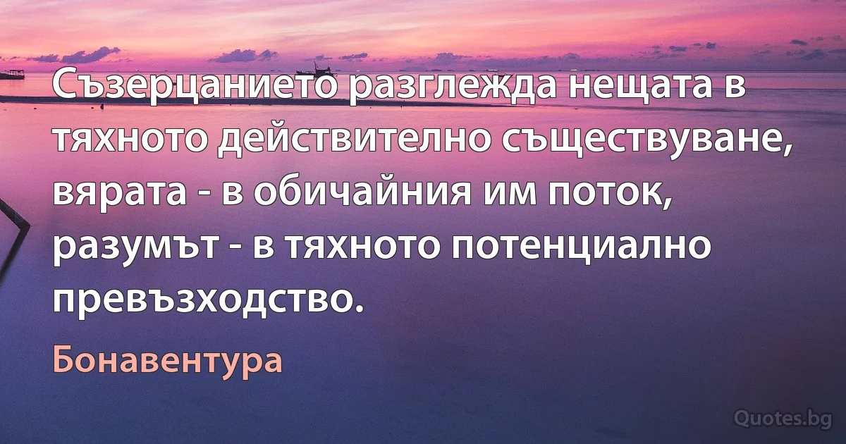 Съзерцанието разглежда нещата в тяхното действително съществуване, вярата - в обичайния им поток, разумът - в тяхното потенциално превъзходство. (Бонавентура)