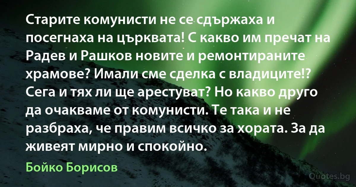 Старите комунисти не се сдържаха и посегнаха на църквата! С какво им пречат на Радев и Рашков новите и ремонтираните храмове? Имали сме сделка с владиците!? Сега и тях ли ще арестуват? Но какво друго да очакваме от комунисти. Те така и не разбраха, че правим всичко за хората. За да живеят мирно и спокойно. (Бойко Борисов)