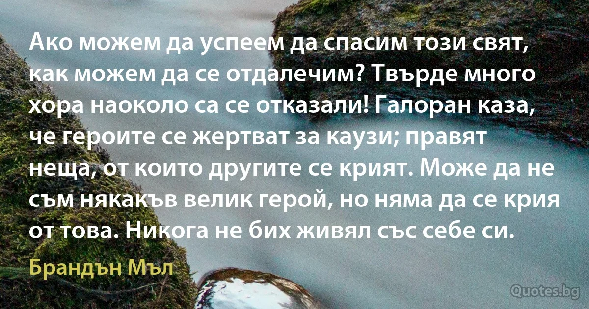 Ако можем да успеем да спасим този свят, как можем да се отдалечим? Твърде много хора наоколо са се отказали! Галоран каза, че героите се жертват за каузи; правят неща, от които другите се крият. Може да не съм някакъв велик герой, но няма да се крия от това. Никога не бих живял със себе си. (Брандън Мъл)