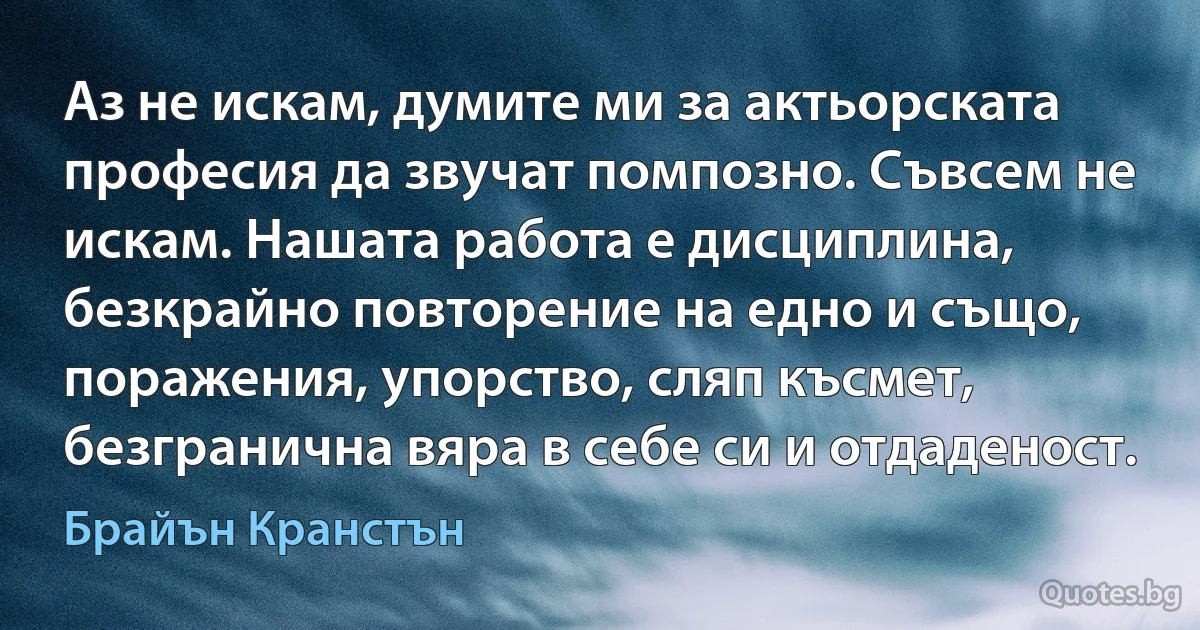 Аз не искам, думите ми за актьорската професия да звучат помпозно. Съвсем не искам. Нашата работа е дисциплина, безкрайно повторение на едно и също, поражения, упорство, сляп късмет, безгранична вяра в себе си и отдаденост. (Брайън Кранстън)