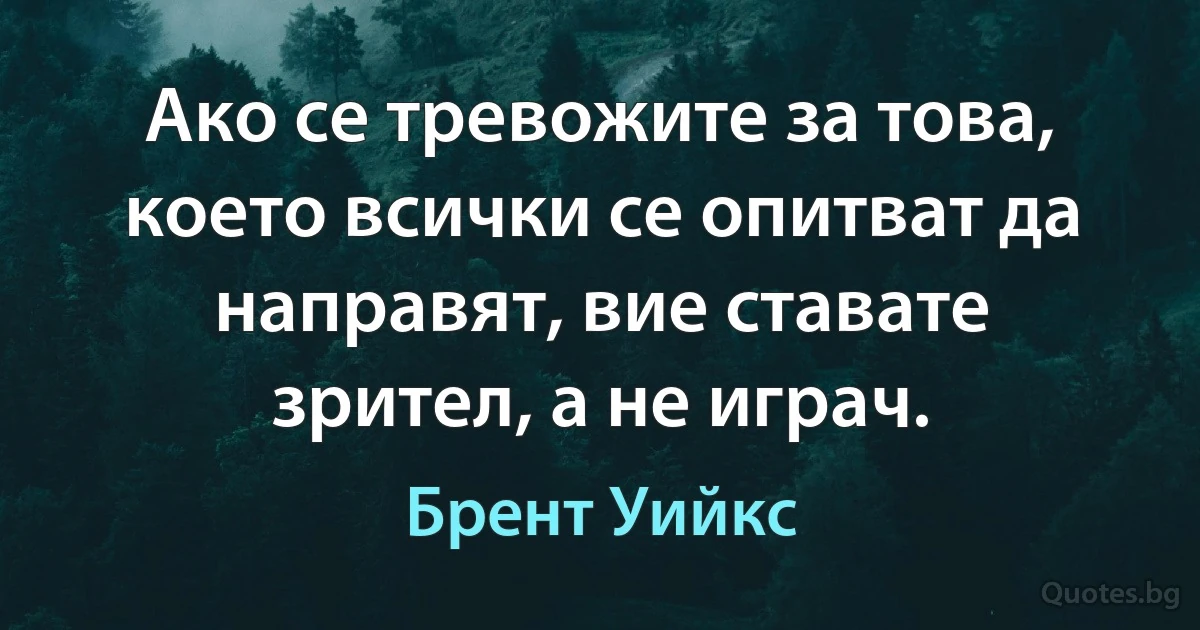 Ако се тревожите за това, което всички се опитват да направят, вие ставате зрител, а не играч. (Брент Уийкс)