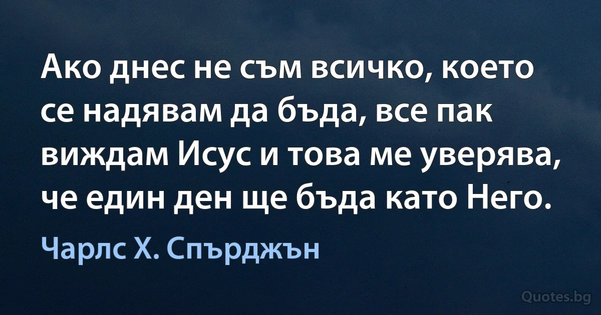 Ако днес не съм всичко, което се надявам да бъда, все пак виждам Исус и това ме уверява, че един ден ще бъда като Него. (Чарлс Х. Спърджън)