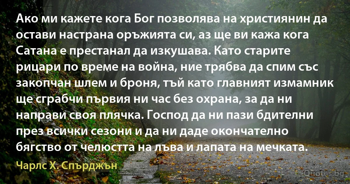 Ако ми кажете кога Бог позволява на християнин да остави настрана оръжията си, аз ще ви кажа кога Сатана е престанал да изкушава. Като старите рицари по време на война, ние трябва да спим със закопчан шлем и броня, тъй като главният измамник ще сграбчи първия ни час без охрана, за да ни направи своя плячка. Господ да ни пази бдителни през всички сезони и да ни даде окончателно бягство от челюстта на лъва и лапата на мечката. (Чарлс Х. Спърджън)