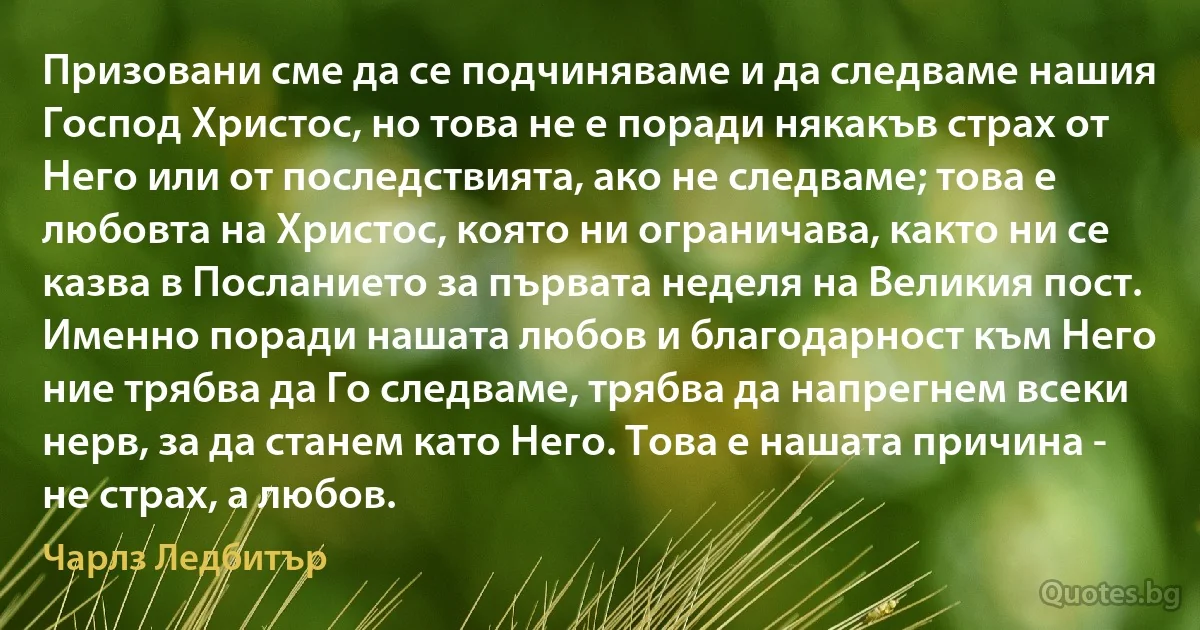 Призовани сме да се подчиняваме и да следваме нашия Господ Христос, но това не е поради някакъв страх от Него или от последствията, ако не следваме; това е любовта на Христос, която ни ограничава, както ни се казва в Посланието за първата неделя на Великия пост. Именно поради нашата любов и благодарност към Него ние трябва да Го следваме, трябва да напрегнем всеки нерв, за да станем като Него. Това е нашата причина - не страх, а любов. (Чарлз Ледбитър)