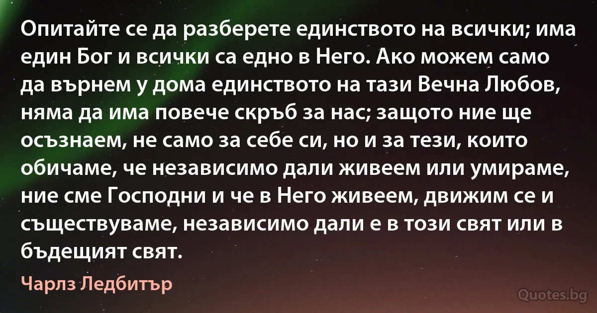 Опитайте се да разберете единството на всички; има един Бог и всички са едно в Него. Ако можем само да върнем у дома единството на тази Вечна Любов, няма да има повече скръб за нас; защото ние ще осъзнаем, не само за себе си, но и за тези, които обичаме, че независимо дали живеем или умираме, ние сме Господни и че в Него живеем, движим се и съществуваме, независимо дали е в този свят или в бъдещият свят. (Чарлз Ледбитър)