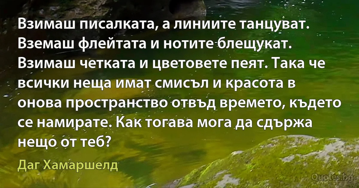 Взимаш писалката, а линиите танцуват. Вземаш флейтата и нотите блещукат. Взимаш четката и цветовете пеят. Така че всички неща имат смисъл и красота в онова пространство отвъд времето, където се намирате. Как тогава мога да сдържа нещо от теб? (Даг Хамаршелд)