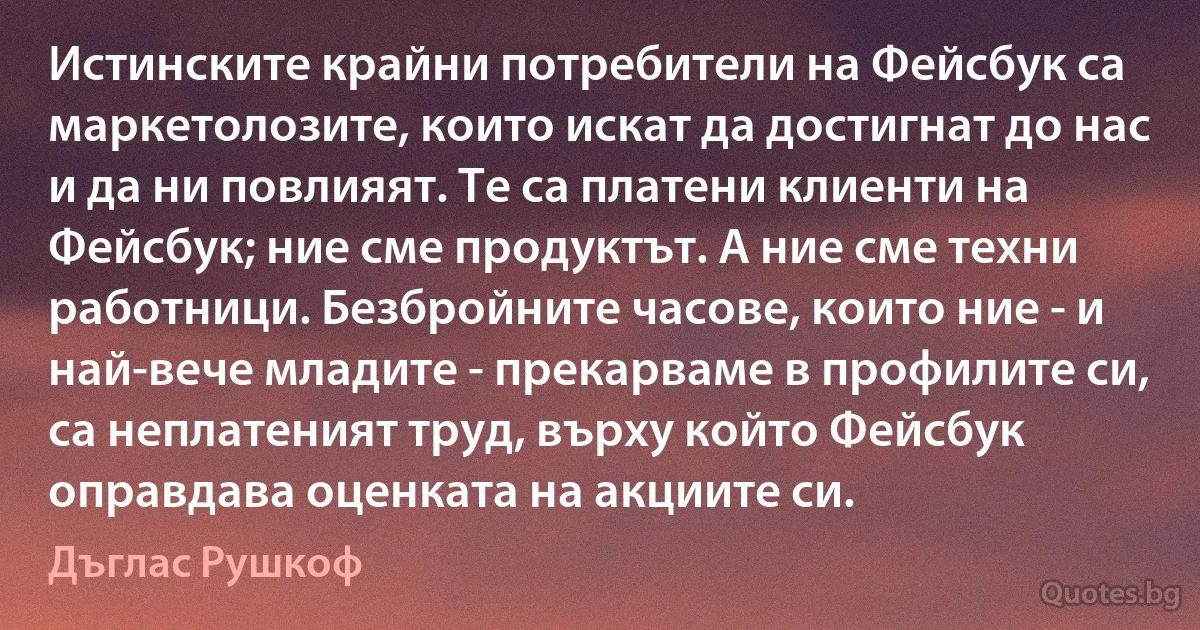 Истинските крайни потребители на Фейсбук са маркетолозите, които искат да достигнат до нас и да ни повлияят. Те са платени клиенти на Фейсбук; ние сме продуктът. А ние сме техни работници. Безбройните часове, които ние - и най-вече младите - прекарваме в профилите си, са неплатеният труд, върху който Фейсбук оправдава оценката на акциите си. (Дъглас Рушкоф)