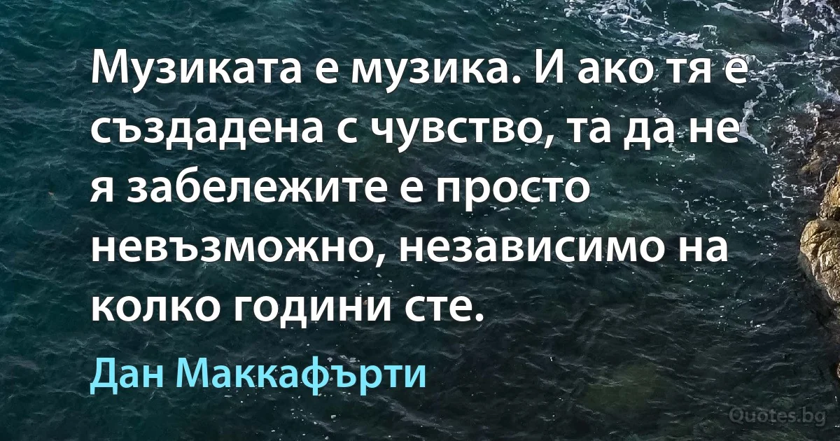 Музиката е музика. И ако тя е създадена с чувство, та да не я забележите е просто невъзможно, независимо на колко години сте. (Дан Маккафърти)