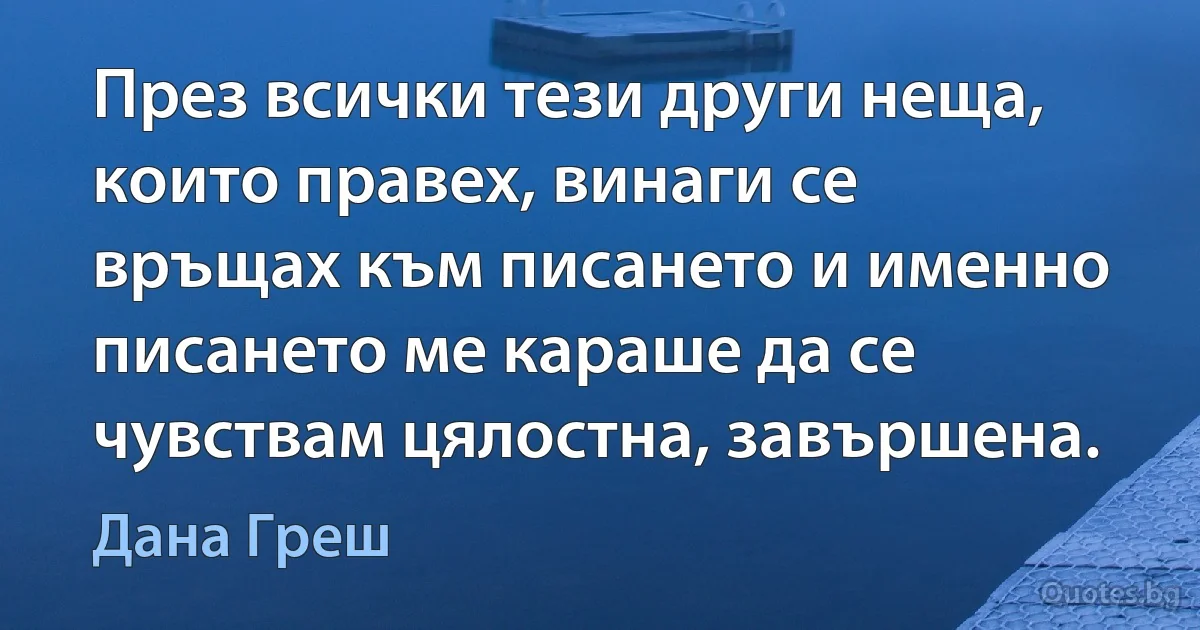 През всички тези други неща, които правех, винаги се връщах към писането и именно писането ме караше да се чувствам цялостна, завършена. (Дана Греш)