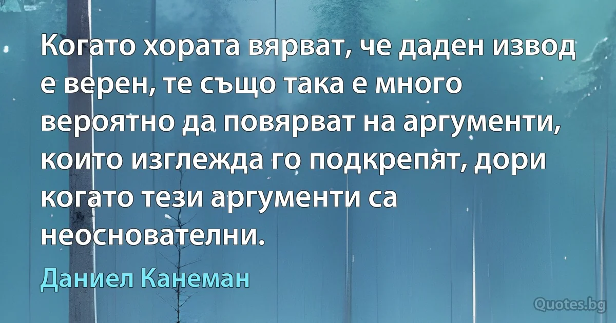 Когато хората вярват, че даден извод е верен, те също така е много вероятно да повярват на аргументи, които изглежда го подкрепят, дори когато тези аргументи са неоснователни. (Даниел Канеман)