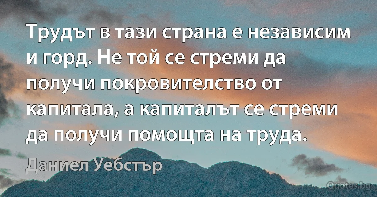 Трудът в тази страна е независим и горд. Не той се стреми да получи покровителство от капитала, а капиталът се стреми да получи помощта на труда. (Даниел Уебстър)