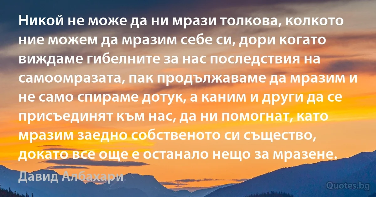 Никой не може да ни мрази толкова, колкото ние можем да мразим себе си, дори когато виждаме гибелните за нас последствия на самоомразата, пак продължаваме да мразим и не само спираме дотук, а каним и други да се присъединят към нас, да ни помогнат, като мразим заедно собственото си същество, докато все още е останало нещо за мразене. (Давид Албахари)