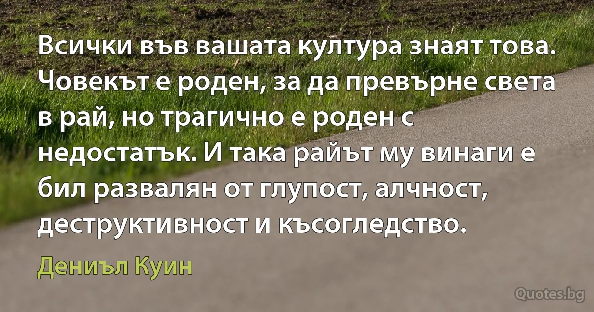 Всички във вашата култура знаят това. Човекът е роден, за да превърне света в рай, но трагично е роден с недостатък. И така райът му винаги е бил развалян от глупост, алчност, деструктивност и късогледство. (Дениъл Куин)