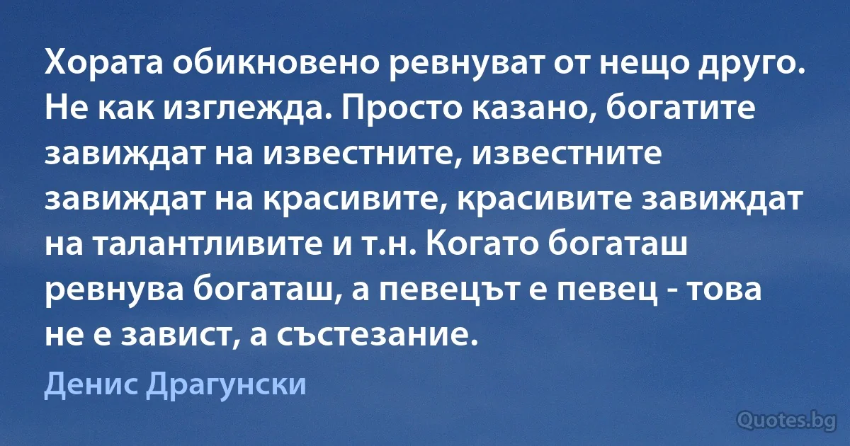 Хората обикновено ревнуват от нещо друго. Не как изглежда. Просто казано, богатите завиждат на известните, известните завиждат на красивите, красивите завиждат на талантливите и т.н. Когато богаташ ревнува богаташ, а певецът е певец - това не е завист, а състезание. (Денис Драгунски)