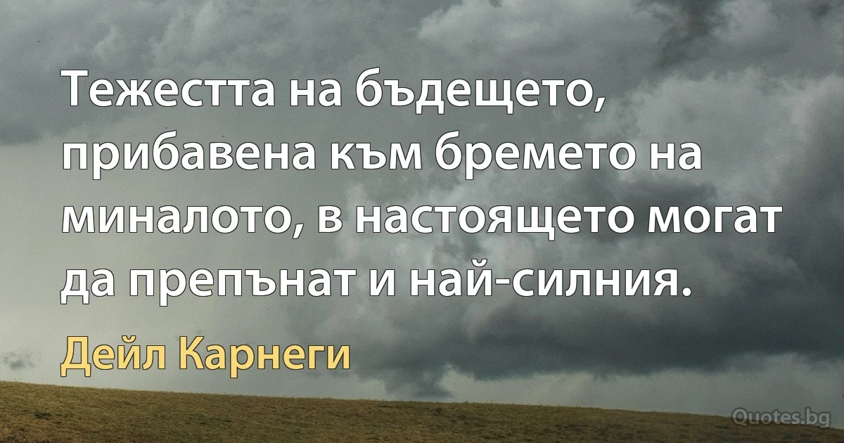 Тежестта на бъдещето, прибавена към бремето на миналото, в настоящето могат да препънат и най-силния. (Дейл Карнеги)