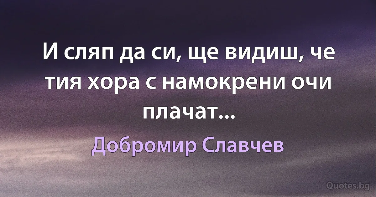 И сляп да си, ще видиш, че тия хора с намокрени очи плачат... (Добромир Славчев)