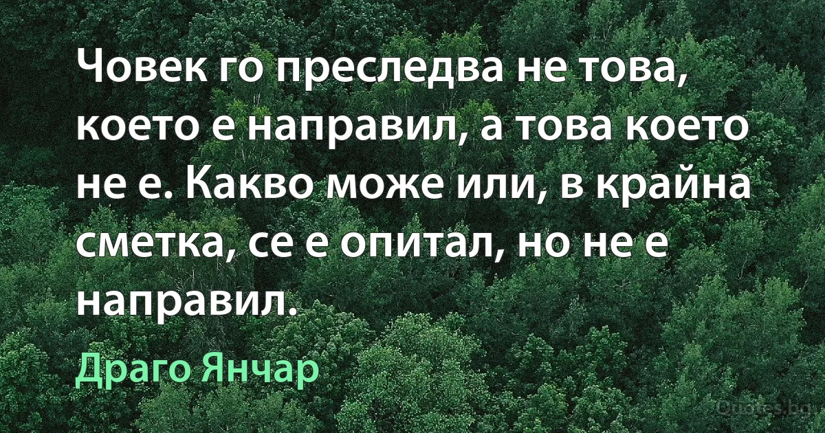 Човек го преследва не това, което е направил, а това което не е. Какво може или, в крайна сметка, се е опитал, но не е направил. (Драго Янчар)