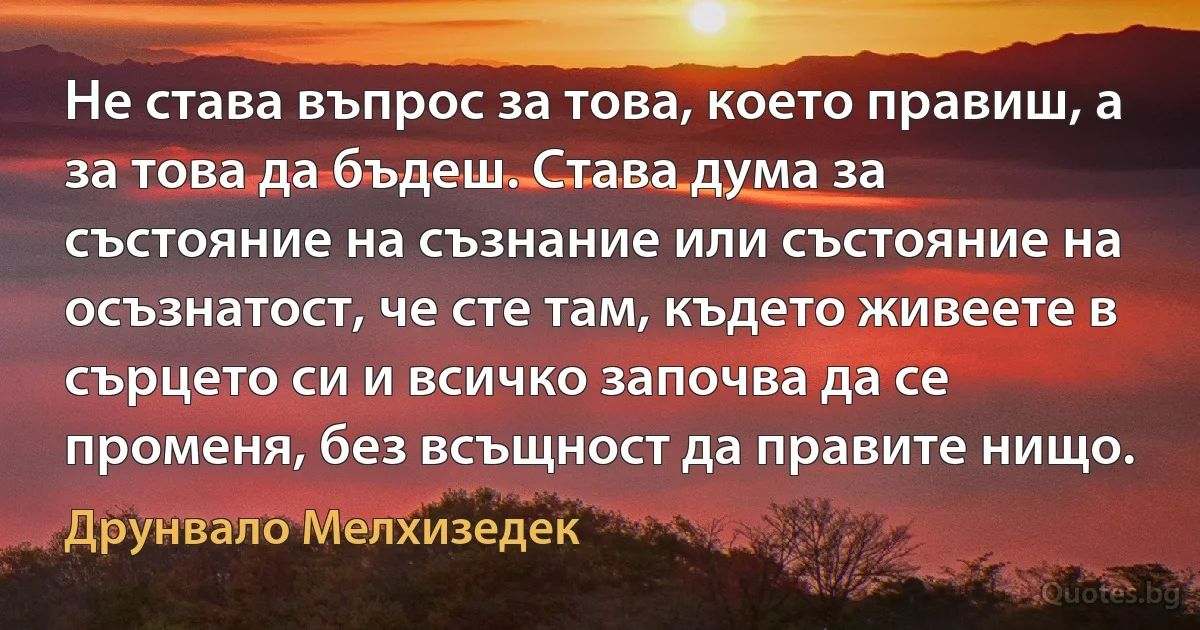 Не става въпрос за това, което правиш, а за това да бъдеш. Става дума за състояние на съзнание или състояние на осъзнатост, че сте там, където живеете в сърцето си и всичко започва да се променя, без всъщност да правите нищо. (Друнвало Мелхизедек)