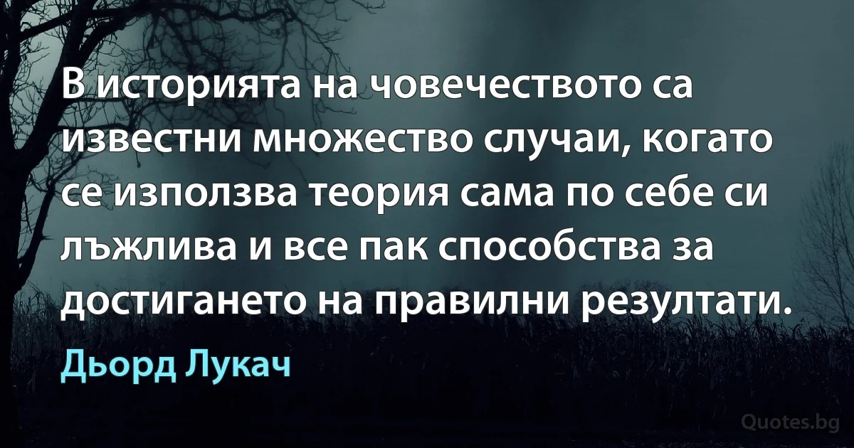 В историята на човечеството са известни множество случаи, когато се използва теория сама по себе си лъжлива и все пак способства за достигането на правилни резултати. (Дьорд Лукач)