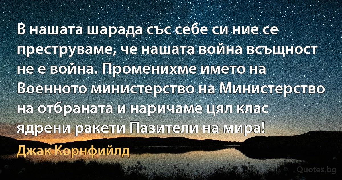 В нашата шарада със себе си ние се преструваме, че нашата война всъщност не е война. Променихме името на Военното министерство на Министерство на отбраната и наричаме цял клас ядрени ракети Пазители на мира! (Джак Корнфийлд)