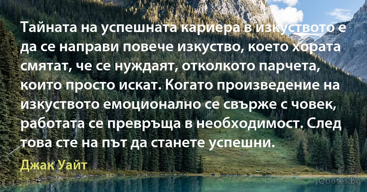 Тайната на успешната кариера в изкуството е да се направи повече изкуство, което хората смятат, че се нуждаят, отколкото парчета, които просто искат. Когато произведение на изкуството емоционално се свърже с човек, работата се превръща в необходимост. След това сте на път да станете успешни. (Джак Уайт)