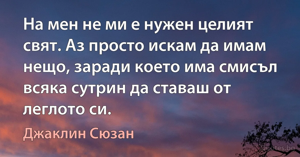 На мен не ми е нужен целият свят. Аз просто искам да имам нещо, заради което има смисъл всяка сутрин да ставаш от леглото си. (Джаклин Сюзан)