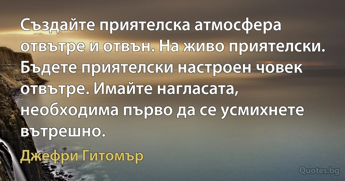 Създайте приятелска атмосфера отвътре и отвън. На живо приятелски. Бъдете приятелски настроен човек отвътре. Имайте нагласата, необходима първо да се усмихнете вътрешно. (Джефри Гитомър)