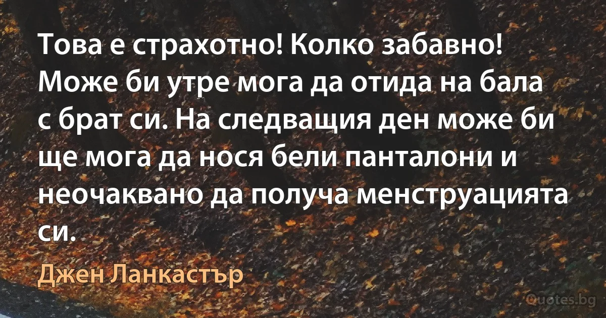 Това е страхотно! Колко забавно! Може би утре мога да отида на бала с брат си. На следващия ден може би ще мога да нося бели панталони и неочаквано да получа менструацията си. (Джен Ланкастър)