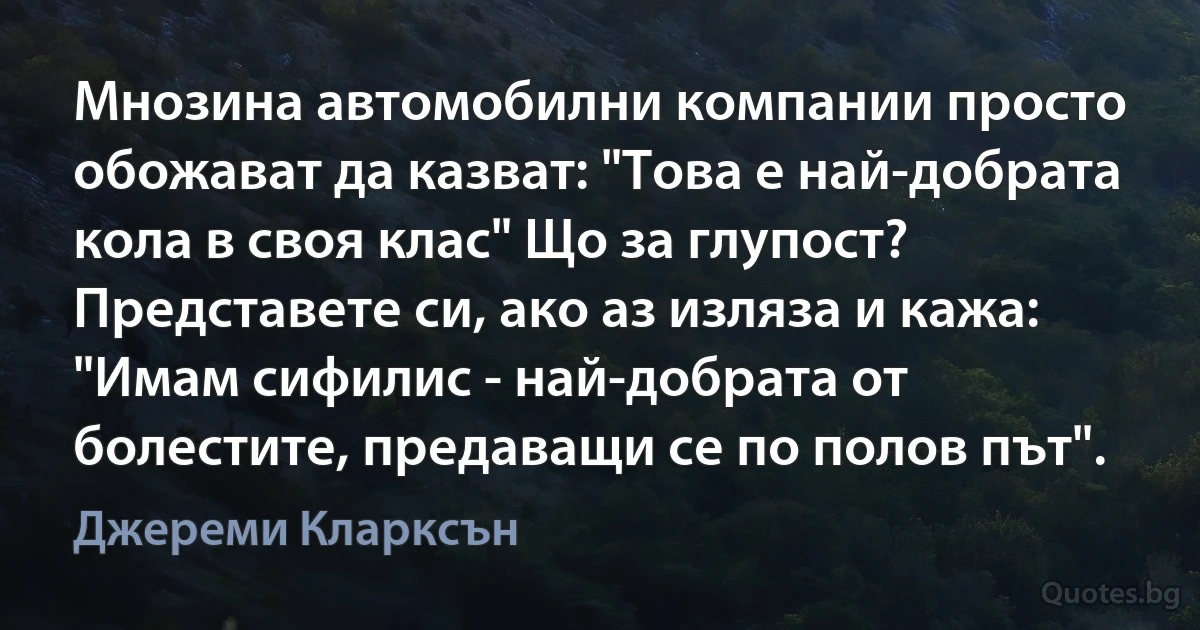 Мнозина автомобилни компании просто обожават да казват: "Това е най-добрата кола в своя клас" Що за глупост? Представете си, ако аз изляза и кажа: "Имам сифилис - най-добрата от болестите, предаващи се по полов път". (Джереми Кларксън)