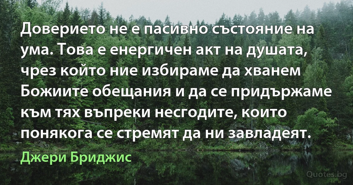 Доверието не е пасивно състояние на ума. Това е енергичен акт на душата, чрез който ние избираме да хванем Божиите обещания и да се придържаме към тях въпреки несгодите, които понякога се стремят да ни завладеят. (Джери Бриджис)