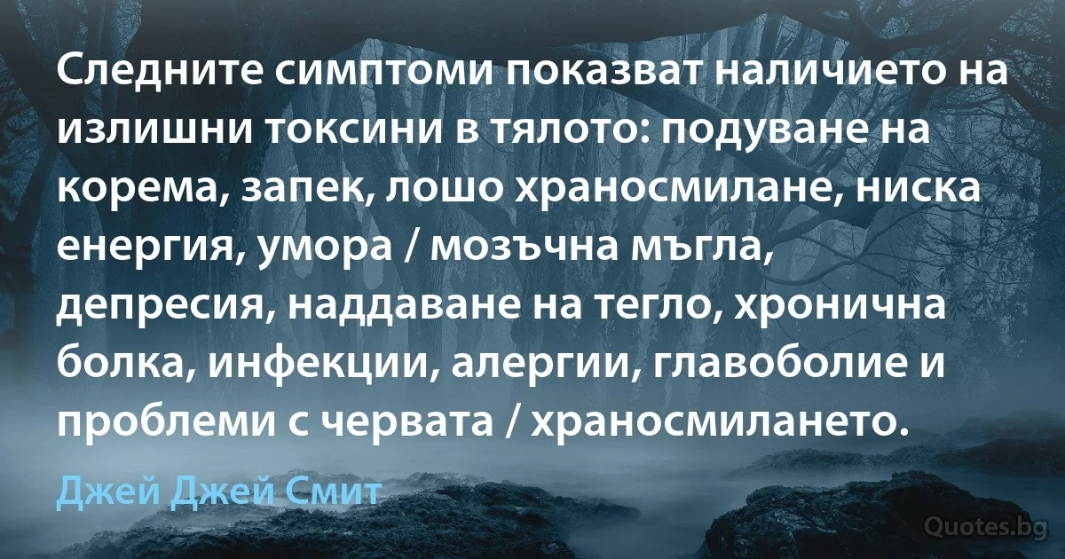 Следните симптоми показват наличието на излишни токсини в тялото: подуване на корема, запек, лошо храносмилане, ниска енергия, умора / мозъчна мъгла, депресия, наддаване на тегло, хронична болка, инфекции, алергии, главоболие и проблеми с червата / храносмилането. (Джей Джей Смит)