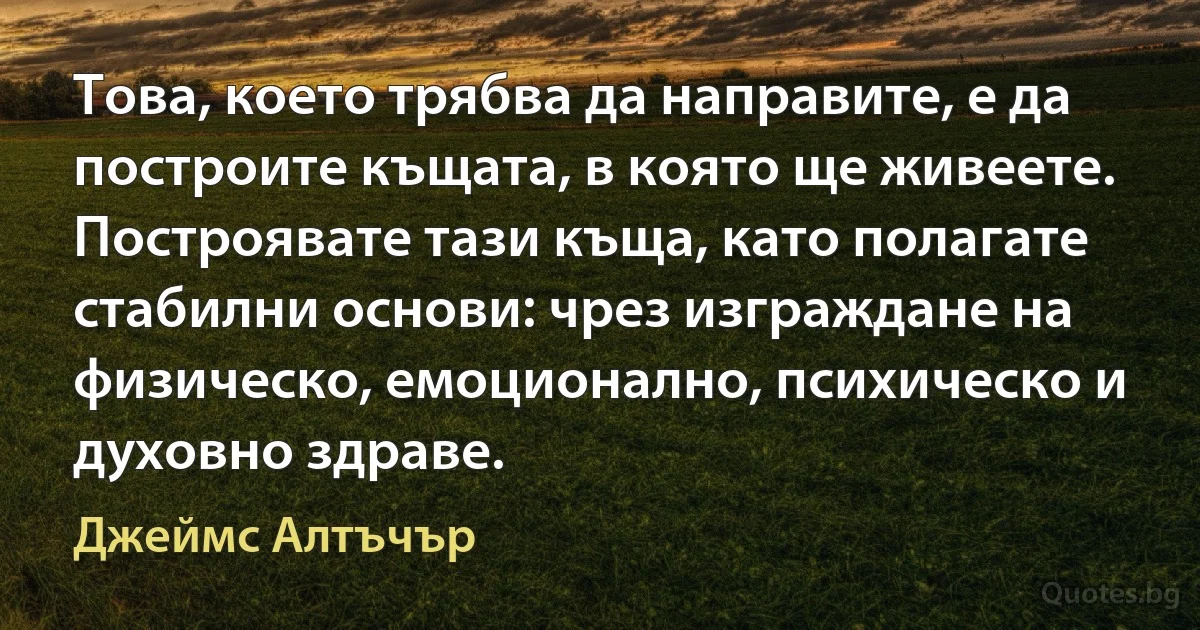 Това, което трябва да направите, е да построите къщата, в която ще живеете. Построявате тази къща, като полагате стабилни основи: чрез изграждане на физическо, емоционално, психическо и духовно здраве. (Джеймс Алтъчър)