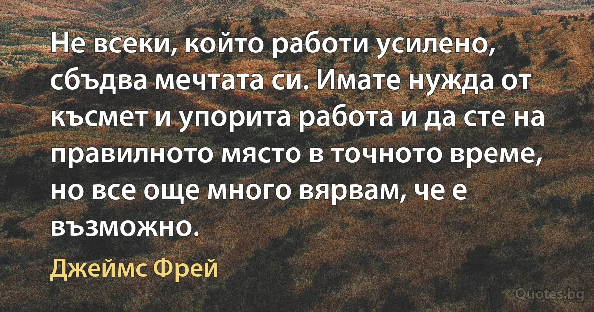 Не всеки, който работи усилено, сбъдва мечтата си. Имате нужда от късмет и упорита работа и да сте на правилното място в точното време, но все още много вярвам, че е възможно. (Джеймс Фрей)