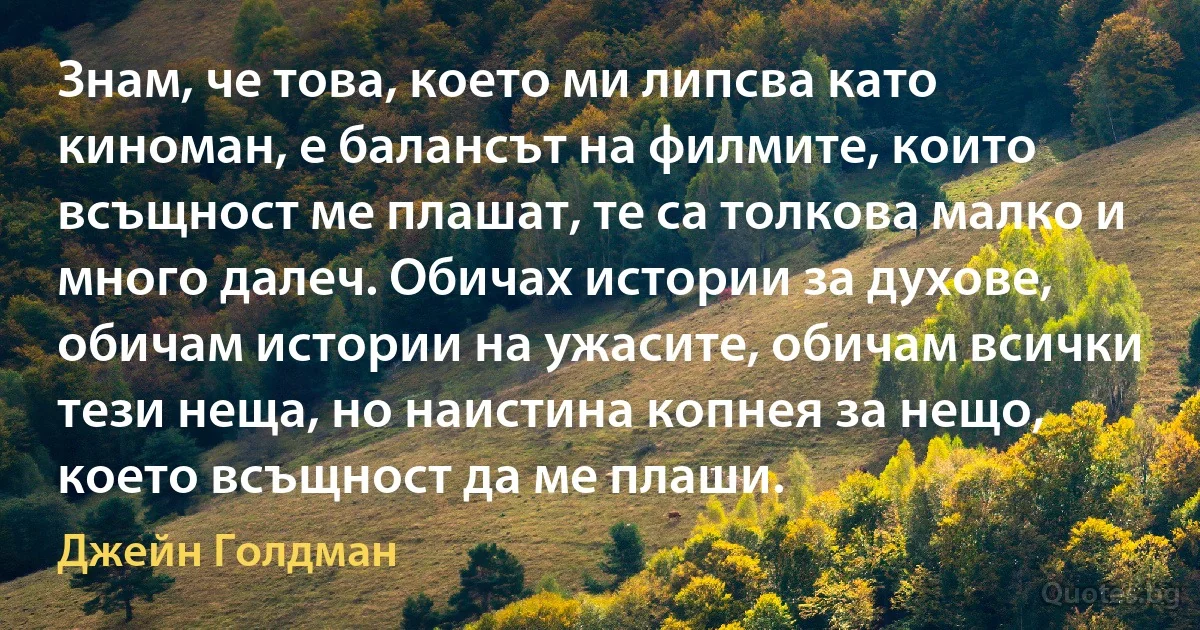 Знам, че това, което ми липсва като киноман, е балансът на филмите, които всъщност ме плашат, те са толкова малко и много далеч. Обичах истории за духове, обичам истории на ужасите, обичам всички тези неща, но наистина копнея за нещо, което всъщност да ме плаши. (Джейн Голдман)