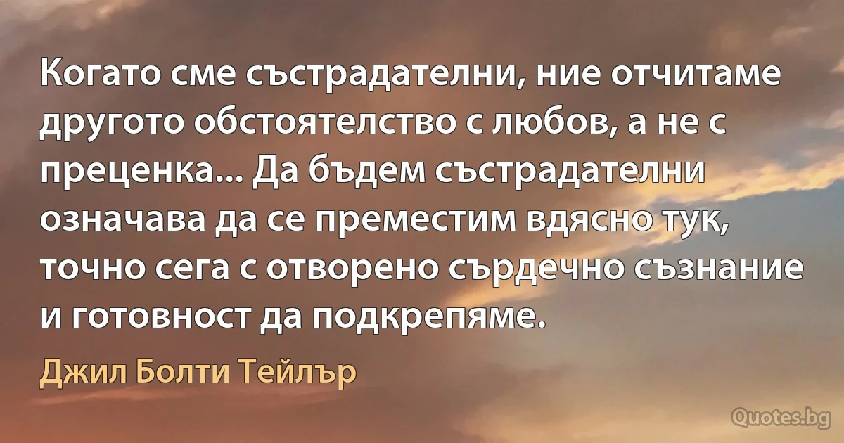 Когато сме състрадателни, ние отчитаме другото обстоятелство с любов, а не с преценка... Да бъдем състрадателни означава да се преместим вдясно тук, точно сега с отворено сърдечно съзнание и готовност да подкрепяме. (Джил Болти Тейлър)