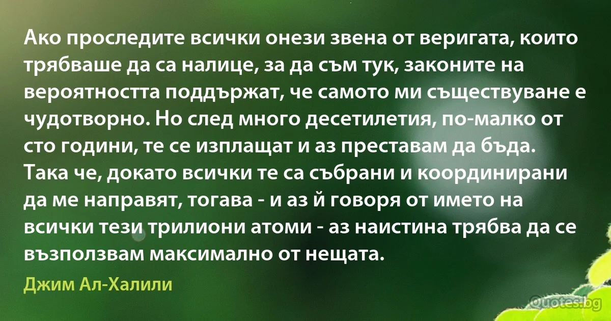 Ако проследите всички онези звена от веригата, които трябваше да са налице, за да съм тук, законите на вероятността поддържат, че самото ми съществуване е чудотворно. Но след много десетилетия, по-малко от сто години, те се изплащат и аз преставам да бъда. Така че, докато всички те са събрани и координирани да ме направят, тогава - и аз й говоря от името на всички тези трилиони атоми - аз наистина трябва да се възползвам максимално от нещата. (Джим Ал-Халили)