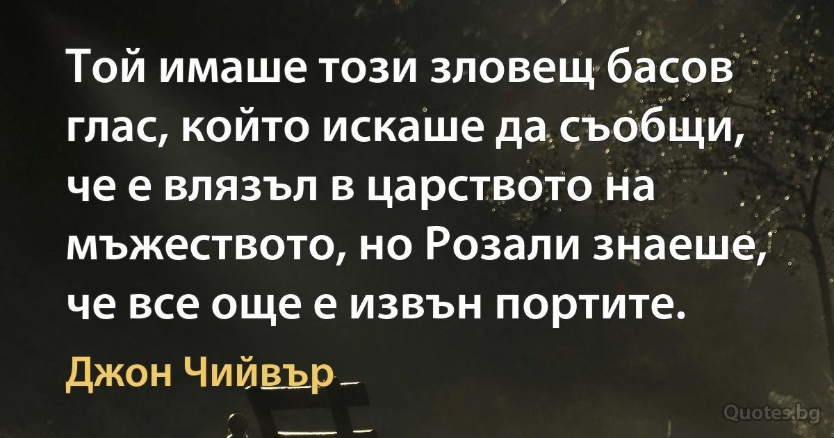 Той имаше този зловещ басов глас, който искаше да съобщи, че е влязъл в царството на мъжеството, но Розали знаеше, че все още е извън портите. (Джон Чийвър)