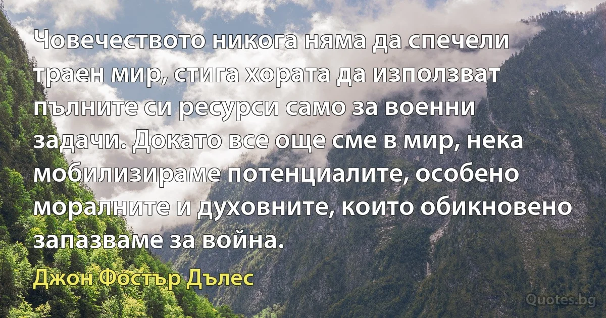 Човечеството никога няма да спечели траен мир, стига хората да използват пълните си ресурси само за военни задачи. Докато все още сме в мир, нека мобилизираме потенциалите, особено моралните и духовните, които обикновено запазваме за война. (Джон Фостър Дълес)