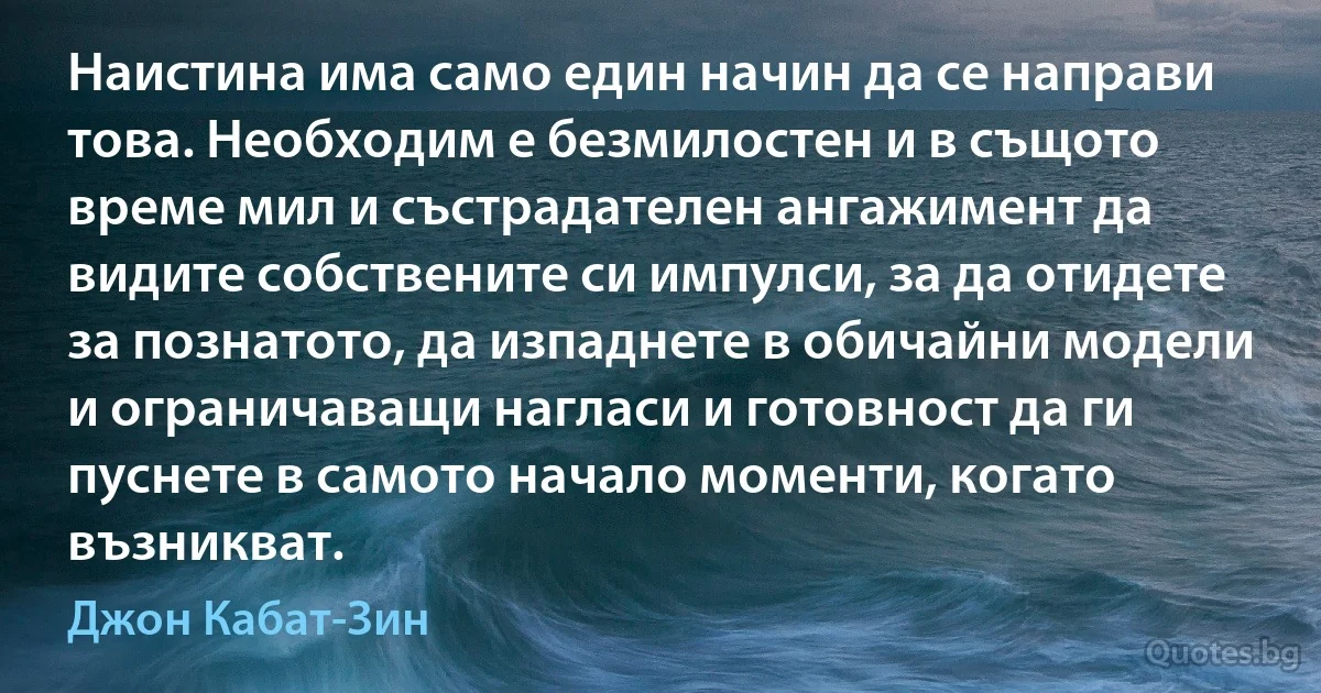 Наистина има само един начин да се направи това. Необходим е безмилостен и в същото време мил и състрадателен ангажимент да видите собствените си импулси, за да отидете за познатото, да изпаднете в обичайни модели и ограничаващи нагласи и готовност да ги пуснете в самото начало моменти, когато възникват. (Джон Кабат-Зин)