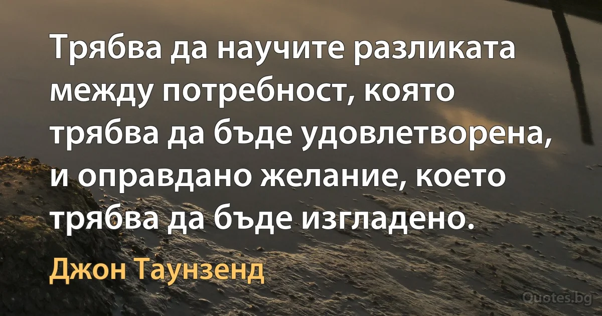 Трябва да научите разликата между потребност, която трябва да бъде удовлетворена, и оправдано желание, което трябва да бъде изгладено. (Джон Таунзенд)