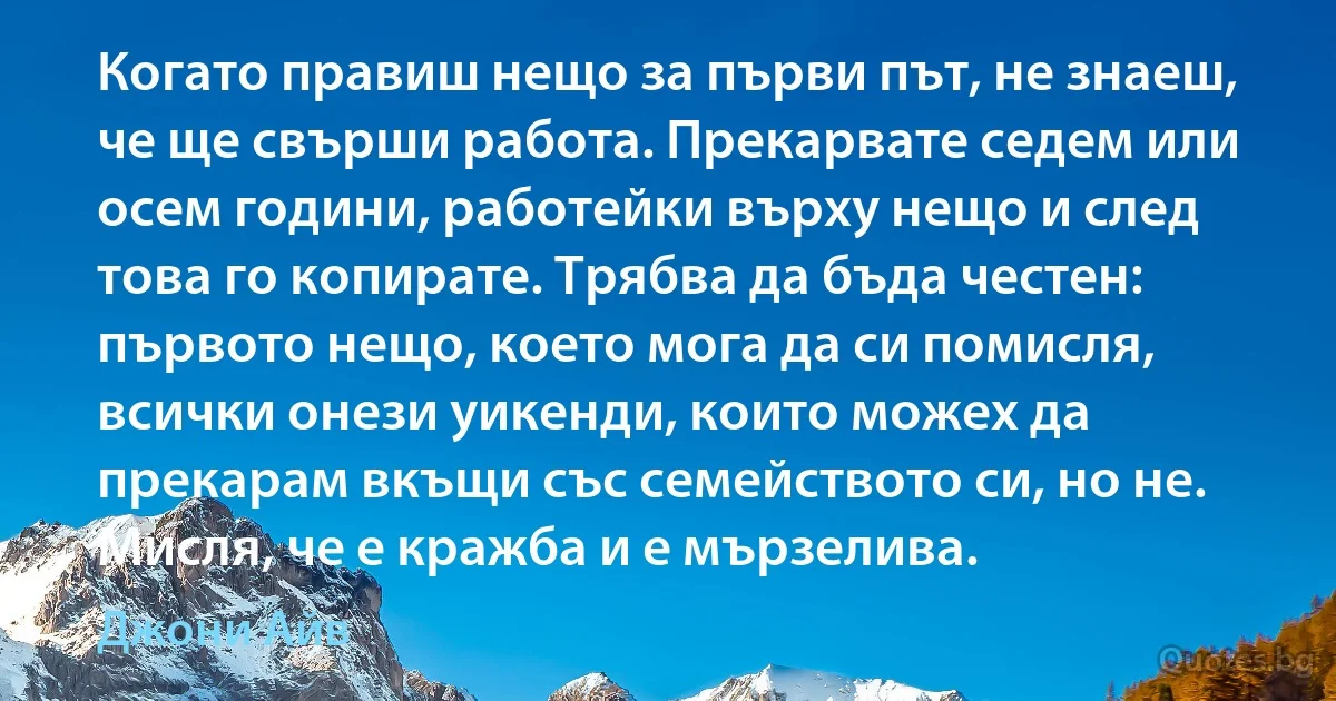 Когато правиш нещо за първи път, не знаеш, че ще свърши работа. Прекарвате седем или осем години, работейки върху нещо и след това го копирате. Трябва да бъда честен: първото нещо, което мога да си помисля, всички онези уикенди, които можех да прекарам вкъщи със семейството си, но не. Мисля, че е кражба и е мързелива. (Джони Айв)