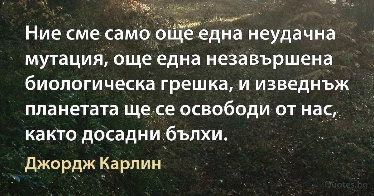 Ние сме само още една неудачна мутация, още една незавършена биологическа грешка, и изведнъж планетата ще се освободи от нас, както досадни бълхи. (Джордж Карлин)