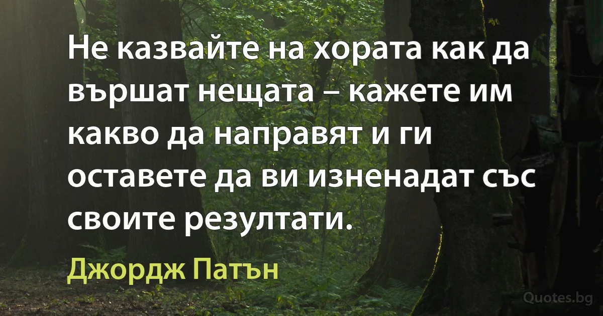 Не казвайте на хората как да вършат нещата – кажете им какво да направят и ги оставете да ви изненадат със своите резултати. (Джордж Патън)