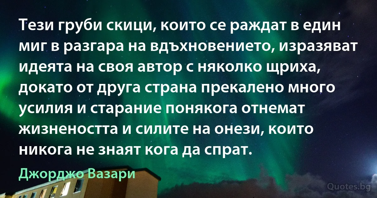 Тези груби скици, които се раждат в един миг в разгара на вдъхновението, изразяват идеята на своя автор с няколко щриха, докато от друга страна прекалено много усилия и старание понякога отнемат жизнеността и силите на онези, които никога не знаят кога да спрат. (Джорджо Вазари)