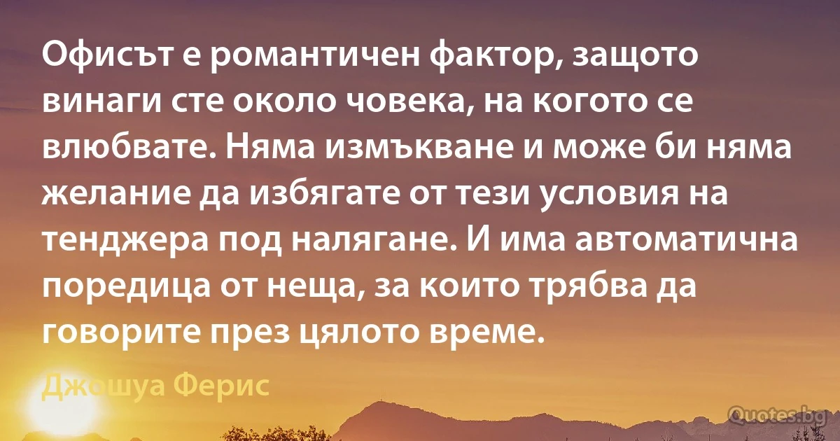 Офисът е романтичен фактор, защото винаги сте около човека, на когото се влюбвате. Няма измъкване и може би няма желание да избягате от тези условия на тенджера под налягане. И има автоматична поредица от неща, за които трябва да говорите през цялото време. (Джошуа Ферис)