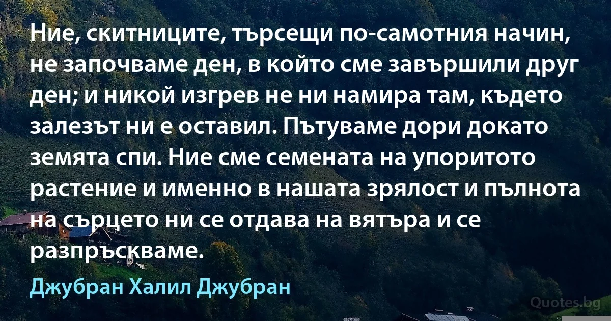 Ние, скитниците, търсещи по-самотния начин, не започваме ден, в който сме завършили друг ден; и никой изгрев не ни намира там, където залезът ни е оставил. Пътуваме дори докато земята спи. Ние сме семената на упоритото растение и именно в нашата зрялост и пълнота на сърцето ни се отдава на вятъра и се разпръскваме. (Джубран Халил Джубран)